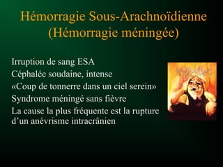 Hémorragie Sous-Arachnoïdienne
(Hémorragie méningée)
Irruption de sang ESA
Céphalée soudaine, intense
«Coup de tonnerre dans un ciel serein»
Syndrome méningé sans fièvre
La cause la plus fréquente est la rupture
d’un anévrisme intracrânien
 
