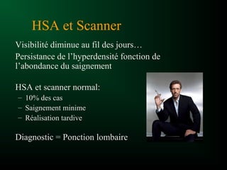HSA et Scanner
Visibilité diminue au fil des jours…
Persistance de l’hyperdensité fonction de
l’abondance du saignement
HSA et scanner normal:
– 10% des cas
– Saignement minime
– Réalisation tardive
Diagnostic = Ponction lombaire
 