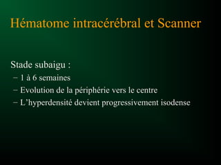 Hématome intracérébral et Scanner
Stade subaigu :
– 1 à 6 semaines
– Evolution de la périphérie vers le centre
– L’hyperdensité devient progressivement isodense
 