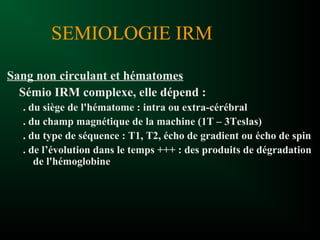 SEMIOLOGIE IRM
Sang non circulant et hématomes
Sémio IRM complexe, elle dépend :
. du siège de l'hématome : intra ou extra-cérébral
. du champ magnétique de la machine (1T – 3Teslas)
. du type de séquence : T1, T2, écho de gradient ou écho de spin
. de l’évolution dans le temps +++ : des produits de dégradation
de l'hémoglobine
 