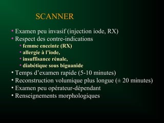 • Examen peu invasif (injection iode, RX)
• Respect des contre-indications
• femme enceinte (RX)femme enceinte (RX)
• allergie à l’iode,allergie à l’iode,
• insuffisance rénale,insuffisance rénale,
• diabétique sous biguanidediabétique sous biguanide
• Temps d’examen rapide (5-10 minutes)
• Reconstruction volumique plus longue (± 20 minutes)
• Examen peu opérateur-dépendant
• Renseignements morphologiques
SCANNER
 