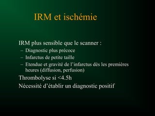 IRM plus sensible que le scanner :
– Diagnostic plus précoce
– Infarctus de petite taille
– Etendue et gravité de l’infarctus dès les premières
heures (diffusion, perfusion)
Thrombolyse si <4.5h
Nécessité d’établir un diagnostic positif
IRM et ischémie
 