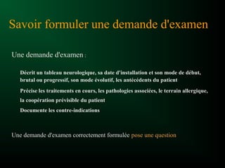 Savoir formuler une demande d'examen
Une demande d'examen :
Décrit un tableau neurologique, sa date d'installation et son mode de début,
brutal ou progressif, son mode évolutif, les antécédents du patient
Précise les traitements en cours, les pathologies associées, le terrain allergique,
la coopération prévisible du patient
Documente les contre-indications
Une demande d'examen correctement formulée pose une question
 