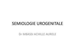 SEMIOLOGIE UROGENITALE
Dr MBASSI ACHILLE AURELE
 