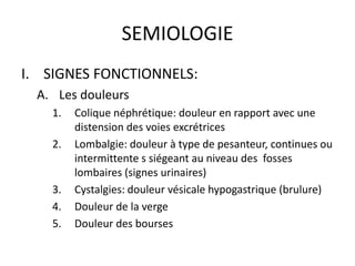 SEMIOLOGIE
I. SIGNES FONCTIONNELS:
A. Les douleurs
1. Colique néphrétique: douleur en rapport avec une
distension des voie...