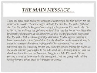 THE MAIN MESSAGE…
There are three main messages we want to connote on our film poster, for the
audience to decode. These messages include, the idea that the girl is lost and
also that the girl is looking and searching for forgiveness. We would also like
to hint to the audience the girl may be dead. It is possible for us to achieve this
by shooting the picture up on the moors, as this is a big place and may show
that the girl is lost, as stereotypically, characters tend to appear missing in
larger areas that are lonely and deserted. By shooting on the moors, it may be
easier to represent that she is trying to find her way home. We can also
represent that she is looking for her way home by the use of body language, as
she could have her face angled to the side (as if she is looking around) and her
shoulders tense like she has been searching for a while. We would like to
portray a sense of innocence in the protagonist. We are going to do this by
having her in a white dress as it implies innocence
 
