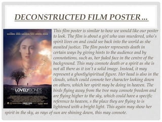 DECONSTRUCTED FILM POSTER…
This film poster is similar to how we would like our poster
to look. The film is about a girl who was murdered, who’s
spirit lives on and could see back into the world as she
awaited justice. The film poster represents death in
certain ways by giving hints to the audience and by
connotations, such as, her faded face in the centre of the
background. This may connote death or a spirit as she is
not all there as it isn’t a solid image. Instead, it may
represent a ghostly/spiritual figure. Her head is also in the
clouds, which could connote her character looking down
on others, which her spirit may be doing in heaven. The
birds flying away from the tree may connote freedom and
are flying higher to the sky, which could have a specific
reference to heaven, s the place they are flying to is
lightened with a bright light. This again may show her
spirit in the sky, as rays of sun are shining down, this may connote.
 