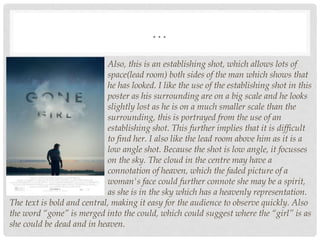 …
Also, this is an establishing shot, which allows lots of
space(lead room) both sides of the man which shows that
he has looked. I like the use of the establishing shot in this
poster as his surrounding are on a big scale and he looks
slightly lost as he is on a much smaller scale than the
surrounding, this is portrayed from the use of an
establishing shot. This further implies that it is difficult
to find her. I also like the lead room above him as it is a
low angle shot. Because the shot is low angle, it focusses
on the sky. The cloud in the centre may have a
connotation of heaven, which the faded picture of a
woman's face could further connote she may be a spirit,
as she is in the sky which has a heavenly representation.
The text is bold and central, making it easy for the audience to observe quickly. Also
the word “gone” is merged into the could, which could suggest where the “girl” is as
she could be dead and in heaven.
 