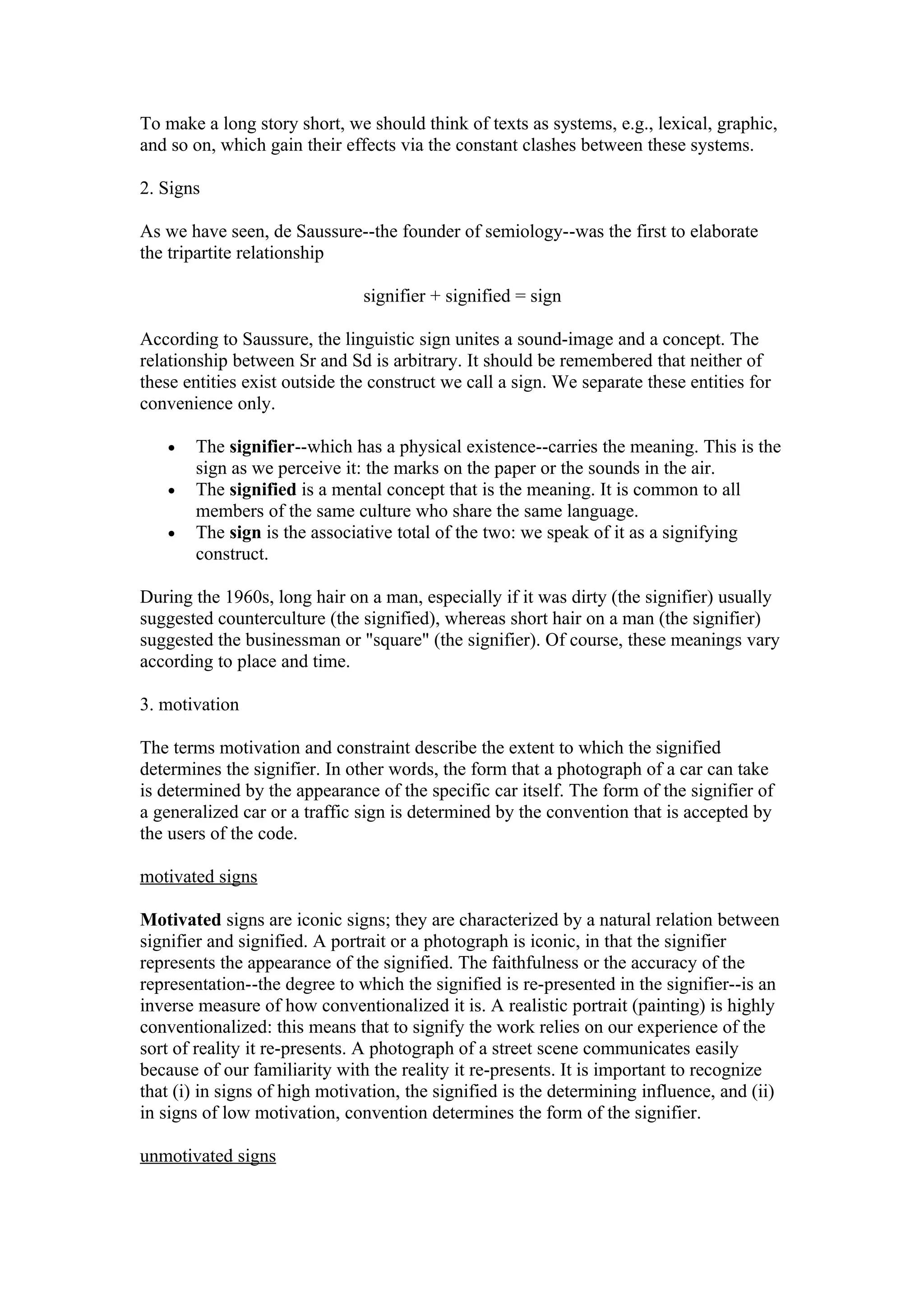 To make a long story short, we should think of texts as systems, e.g., lexical, graphic,
and so on, which gain their effects via the constant clashes between these systems.

2. Signs

As we have seen, de Saussure--the founder of semiology--was the first to elaborate
the tripartite relationship

                               signifier + signified = sign

According to Saussure, the linguistic sign unites a sound-image and a concept. The
relationship between Sr and Sd is arbitrary. It should be remembered that neither of
these entities exist outside the construct we call a sign. We separate these entities for
convenience only.

   •   The signifier--which has a physical existence--carries the meaning. This is the
       sign as we perceive it: the marks on the paper or the sounds in the air.
   •   The signified is a mental concept that is the meaning. It is common to all
       members of the same culture who share the same language.
   •   The sign is the associative total of the two: we speak of it as a signifying
       construct.

During the 1960s, long hair on a man, especially if it was dirty (the signifier) usually
suggested counterculture (the signified), whereas short hair on a man (the signifier)
suggested the businessman or "square" (the signifier). Of course, these meanings vary
according to place and time.

3. motivation

The terms motivation and constraint describe the extent to which the signified
determines the signifier. In other words, the form that a photograph of a car can take
is determined by the appearance of the specific car itself. The form of the signifier of
a generalized car or a traffic sign is determined by the convention that is accepted by
the users of the code.

motivated signs

Motivated signs are iconic signs; they are characterized by a natural relation between
signifier and signified. A portrait or a photograph is iconic, in that the signifier
represents the appearance of the signified. The faithfulness or the accuracy of the
representation--the degree to which the signified is re-presented in the signifier--is an
inverse measure of how conventionalized it is. A realistic portrait (painting) is highly
conventionalized: this means that to signify the work relies on our experience of the
sort of reality it re-presents. A photograph of a street scene communicates easily
because of our familiarity with the reality it re-presents. It is important to recognize
that (i) in signs of high motivation, the signified is the determining influence, and (ii)
in signs of low motivation, convention determines the form of the signifier.

unmotivated signs
 
