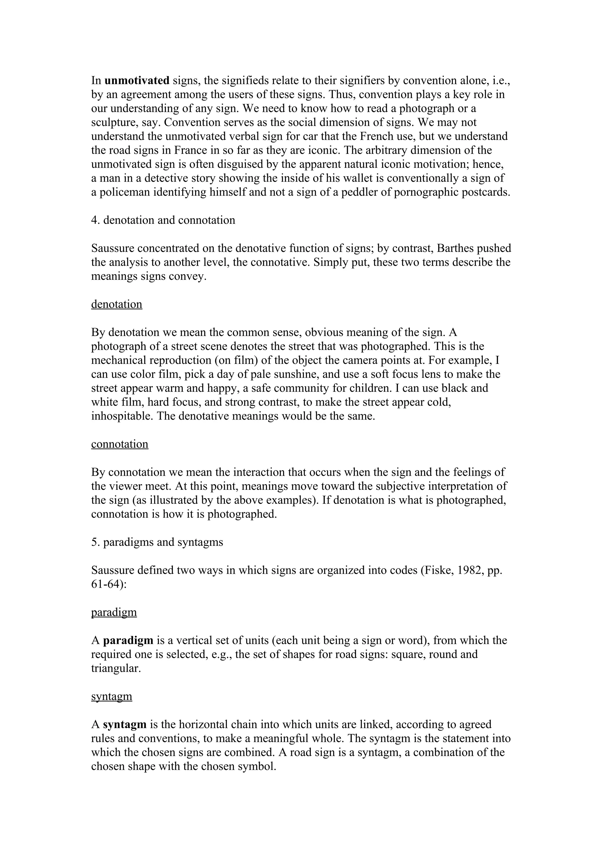 In unmotivated signs, the signifieds relate to their signifiers by convention alone, i.e.,
by an agreement among the users of these signs. Thus, convention plays a key role in
our understanding of any sign. We need to know how to read a photograph or a
sculpture, say. Convention serves as the social dimension of signs. We may not
understand the unmotivated verbal sign for car that the French use, but we understand
the road signs in France in so far as they are iconic. The arbitrary dimension of the
unmotivated sign is often disguised by the apparent natural iconic motivation; hence,
a man in a detective story showing the inside of his wallet is conventionally a sign of
a policeman identifying himself and not a sign of a peddler of pornographic postcards.

4. denotation and connotation

Saussure concentrated on the denotative function of signs; by contrast, Barthes pushed
the analysis to another level, the connotative. Simply put, these two terms describe the
meanings signs convey.

denotation

By denotation we mean the common sense, obvious meaning of the sign. A
photograph of a street scene denotes the street that was photographed. This is the
mechanical reproduction (on film) of the object the camera points at. For example, I
can use color film, pick a day of pale sunshine, and use a soft focus lens to make the
street appear warm and happy, a safe community for children. I can use black and
white film, hard focus, and strong contrast, to make the street appear cold,
inhospitable. The denotative meanings would be the same.

connotation

By connotation we mean the interaction that occurs when the sign and the feelings of
the viewer meet. At this point, meanings move toward the subjective interpretation of
the sign (as illustrated by the above examples). If denotation is what is photographed,
connotation is how it is photographed.

5. paradigms and syntagms

Saussure defined two ways in which signs are organized into codes (Fiske, 1982, pp.
61-64):

paradigm

A paradigm is a vertical set of units (each unit being a sign or word), from which the
required one is selected, e.g., the set of shapes for road signs: square, round and
triangular.

syntagm

A syntagm is the horizontal chain into which units are linked, according to agreed
rules and conventions, to make a meaningful whole. The syntagm is the statement into
which the chosen signs are combined. A road sign is a syntagm, a combination of the
chosen shape with the chosen symbol.
 