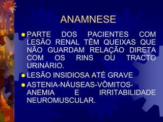 ANAMNESE
 PARTE   DOS PACIENTES COM
  LESÃO RENAL TÊM QUEIXAS QUE
  NÃO GUARDAM RELAÇÃO DIRETA
  COM    OS   RINS    OU   TRACTO
  URINÁRIO.
 LESÃO INSIDIOSA ATÉ GRAVE
 ASTENIA-NÁUSEAS-VÔMITOS-
  ANEMIA      E     IRRITABILIDADE
  NEUROMUSCULAR.
 