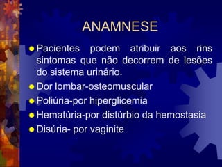 ANAMNESE
 Pacientes    podem atribuir aos rins
  sintomas que não decorrem de lesões
  do sistema urinário.
 Dor lombar-osteomuscular
 Poliúria-por hiperglicemia
 Hematúria-por distúrbio da hemostasia
 Disúria- por vaginite
 