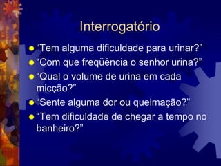 Interrogatório
 “Tem  alguma dificuldade para urinar?”
 “Com que freqüência o senhor urina?”
 “Qual o volume de urina em cada
  micção?”
 “Sente alguma dor ou queimação?”
 “Tem dificuldade de chegar a tempo no
  banheiro?”
 