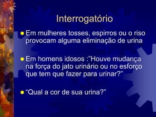 Interrogatório
 Em mulheres tosses, espirros ou o riso
 provocam alguma eliminação de urina

 Em homens idosos :”Houve mudança
 na força do jato urinário ou no esforço
 que tem que fazer para urinar?”

 “Qual   a cor de sua urina?”
 