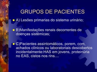 GRUPOS DE PACIENTES
   A) Lesões primarias do sistema urinário;

   B)Manifestações renais decorrentes de
    doenças sistêmicas;

   C)Pacientes assintomáticos, porem, com,
    achados clínicos ou laboratoriais descobertos
    incidentalmente:HAS em jovens, proteinúria
    no EAS, cistos nos rins....
 