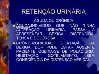 RETENÇÃO URINÁRIA
          AGUDA OU CRÔNICA
 AGUDA:INDIVIDUO   QUE NÃO TINHA
  ALTERAÇÃO    URINÁRIA,   PASSA    A
  APRESENTAR    BEXIGA    DISTENDIDA,
  TENSA E DOLOROSA.
 CRÔNICA:GRADUAL     DILATAÇÃO   DA
  BEXIGA, DOR PODE ESTAR AUSENTE
  PACIENTE QUEIXA-SE DE POLACIURIA,
  HESITAÇÃO,    GOTEJAMENTO,     SEM
  CONSCIENCIA DA DISTENSÃO VESICAL.
 