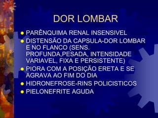 DOR LOMBAR
 PARÊNQUIMA RENAL INSENSIVEL
 DISTENSÃO DA CAPSULA-DOR LOMBAR
  E NO FLANCO (SENS.
  PROFUNDA,PESADA, INTENSIDADE
  VARIAVEL, FIXA E PERSISTENTE)
 PIORA COM A POSIÇÃO ERETA E SE
  AGRAVA AO FIM DO DIA
 HIDRONEFROSE-RINS POLICISTICOS
 PIELONEFRITE AGUDA
 