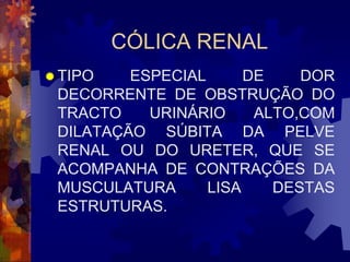 CÓLICA RENAL
 TIPO   ESPECIAL      DE    DOR
 DECORRENTE DE OBSTRUÇÃO DO
 TRACTO    URINÁRIO     ALTO,COM
 DILATAÇÃO SÚBITA DA PELVE
 RENAL OU DO URETER, QUE SE
 ACOMPANHA DE CONTRAÇÕES DA
 MUSCULATURA      LISA    DESTAS
 ESTRUTURAS.
 