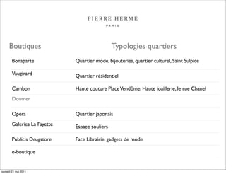 Boutiques                                 Typologies quartiers
       Bonaparte             Quartier mode, bijouteries, quartier culturel, Saint Sulpice

       Vaugirard             Quartier résidentiel

       Cambon                Haute couture Place Vendôme, Haute joaillerie, le rue Chanel
       Doumer

       Opéra                 Quartier japonais
       Galeries La Fayette   Espace souliers

       Publicis Drugstore    Face Librairie, gadgets de mode

       e-boutique


samedi 21 mai 2011
 