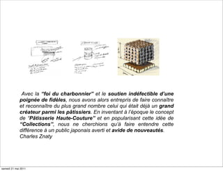 Avec la “foi du charbonnier” et le soutien indéfectible d’une
             poignée de fidèles, nous avons alors entrepris de faire connaître
             et reconnaître du plus grand nombre celui qui était déjà un grand
             créateur parmi les pâtissiers. En inventant à l’époque le concept
             de “Pâtisserie Haute-Couture” et en popularisant cette idée de
             “Collections”, nous ne cherchions qu’à faire entendre cette
             différence à un public japonais averti et avide de nouveautés.
             Charles Znaty




samedi 21 mai 2011
 