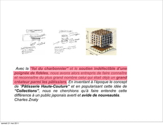Avec la “foi du charbonnier” et le soutien indéfectible d’une
             poignée de fidèles, nous avons alors entrepris de faire connaître
             et reconnaître du plus grand nombre celui qui était déjà un grand
             créateur parmi les pâtissiers. En inventant à l’époque le concept
             de “Pâtisserie Haute-Couture” et en popularisant cette idée de
             “Collections”, nous ne cherchions qu’à faire entendre cette
             différence à un public japonais averti et avide de nouveautés.
             Charles Znaty




samedi 21 mai 2011
 