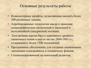 Основные результаты работы

• Компьютерные шрифты, позволяющие вводить более
  500 различных знамен;
• Апробированные технологии ввода и хранения
  семиографических песнопений в знаменной и
  нотолинейной (квадратной) нотации;
• Электронная версия Круга церковного древнего
  знаменного пения в шести частях 1884-1885 гг.,
  содержащего более 1500 песнопений;
• Программное обеспечение для создания знаменников,
  знаменных конкордансов и попевочных фондов;
• Специализированный музыкальный редактор.
 