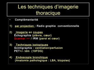 Les techniques d’imagerie
thoracique
• Complémentarité
1) par projection : Radio graphie conventionnelle
2) Imagerie en coupes
Échographie (plèvre, cœur)
Scanner ++ / IRM (paroi et cœur)
3) Techniques isotopiques
Scintigraphie : ventilation/perfusion
PET+/- tdm (18FDG)
4) Endoscopie bronchique
(Anatomie pathologique : LBA, biopsies)
 