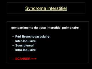 Syndrome interstitiel
• Atteinte pathologique d’un ou plusieurs
compartiments du tissu interstitiel pulmonaire
– Péri Bronchovasculaire
– Inter-lobulaire
– Sous pleural
– Intra-lobulaire
– SCANNER +++
 