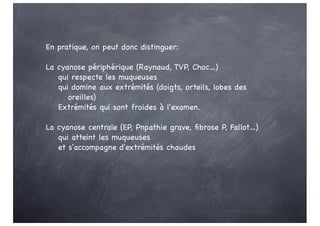 En pratique, on peut donc distinguer:
La cyanose périphérique (Raynaud, TVP, Choc…)
qui respecte les muqueuses
qui domine aux extrémités (doigts, orteils, lobes des
oreilles)
Extrémités qui sont froides à l'examen.
La cyanose centrale (EP, Pnpathie grave, fibrose P, Fallot…)
qui atteint les muqueuses
et s'accompagne d'extrémités chaudes
 