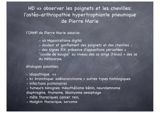 HD => observer les poignets et les chevilles:
l'ostéo-arthropathie hypertrophiante pneumique
de Pierre Marie
l’OAHP de Pierre Marie associe:
- un Hippocratisme digital
- douleur et gonflement des poignets et des chevilles ;
- des signes RX: présence d'appositions périostées =
"coulée de bougie" au niveau des os longs (tibias) + des os
du métacarpe.
étiologies possibles:
- idiopathique ++
- kc bronchique: adénocarcinome > autres types histologiques
- infections pulmonaires
- tumeurs bénignes: mésothéliome bénin, neurolemnome
diaphragme, thymome, léiomyome oesophage
- méta thoraciques cancer rein,
- Hodgkin thoracique, sarcome
 