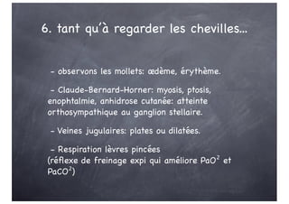 6. tant qu’à regarder les chevilles...
- observons les mollets: œdème, érythème.
- Claude-Bernard-Horner: myosis, ptosis,
enophtalmie, anhidrose cutanée: atteinte
orthosympathique au ganglion stellaire.
- Veines jugulaires: plates ou dilatées.
- Respiration lèvres pincées
(réflexe de freinage expi qui améliore PaO² et
PaCO²)
 