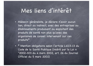 Mes liens d’intérêt
• Médecin généraliste, je déclare n’avoir aucun
lien, direct ou indirect, avec des entreprises ou
établissements produisant ou exploitant des
produits de santé non plus qu'avec des
organismes de conseil intervenant sur ces
produits*
• * Mention obligatoire selon l'article L4113-13 du
Code de la Santé Publique (inséré par la Loi n
°2002-303 du 4 mars 2002, art. 26 du Journal
Officiel du 5 mars 2002)
 