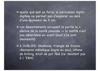 quelle que soit sa force, la percussion digito-
digitale ne permet pas d’explorer au delà
d’une épaisseur de 5 cm.
Les épanchements occupent la partie la +
déclive de la cavité pleurale -> la matité n’est
pas détectable en avant (sauf s’ils sont
abondants)
à OUBLIER: Skodisme, triangle de Grocco,
résonance métallique (signe du sou), isthme
de Krönig, bruit de pot fêlé (ne résistent pas
à l ’EBM)
 