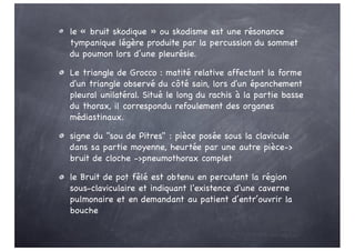 le « bruit skodique » ou skodisme est une résonance
tympanique légère produite par la percussion du sommet
du poumon lors d’une pleurésie.
Le triangle de Grocco : matité relative affectant la forme
d'un triangle observé du côté sain, lors d'un épanchement
pleural unilatéral. Situé le long du rachis à la partie basse
du thorax, il correspondu refoulement des organes
médiastinaux.
signe du "sou de Pitres" : pièce posée sous la clavicule
dans sa partie moyenne, heurtée par une autre pièce->
bruit de cloche ->pneumothorax complet
le Bruit de pot fêlé est obtenu en percutant la région
sous-claviculaire et indiquant l'existence d'une caverne
pulmonaire et en demandant au patient d’entr’ouvrir la
bouche
 