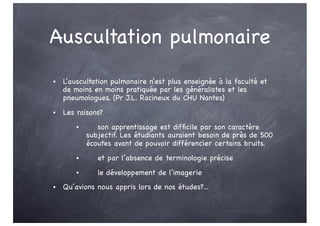 Auscultation pulmonaire
• L’auscultation pulmonaire n’est plus enseignée à la faculté et
de moins en moins pratiquée par les généralistes et les
pneumologues. (Pr J.L. Racineux du CHU Nantes)
• Les raisons?
• son apprentissage est difficile par son caractère
subjectif. Les étudiants auraient besoin de près de 500
écoutes avant de pouvoir différencier certains bruits.
• et par l’absence de terminologie précise
• le développement de l’imagerie
• Qu’avions nous appris lors de nos études?...
 