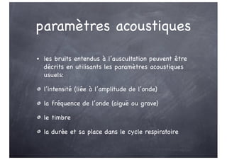 paramètres acoustiques
• les bruits entendus à l’auscultation peuvent être
décrits en utilisants les paramètres acoustiques
usuels:
l’intensité (liée à l’amplitude de l’onde)
la fréquence de l’onde (aiguë ou grave)
le timbre
la durée et sa place dans le cycle respiratoire
 