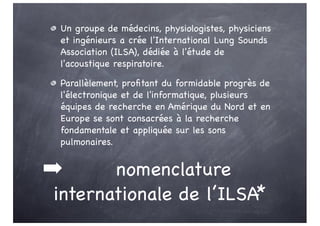 ➡ nomenclature
internationale de l’ILSA*
Un groupe de médecins, physiologistes, physiciens
et ingénieurs a crée l'International Lung Sounds
Association (ILSA), dédiée à l'étude de
l'acoustique respiratoire.
Parallèlement, profitant du formidable progrès de
l'électronique et de l'informatique, plusieurs
équipes de recherche en Amérique du Nord et en
Europe se sont consacrées à la recherche
fondamentale et appliquée sur les sons
pulmonaires.
 