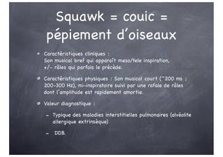 Squawk = couic =
pépiement d’oiseaux
Caractéristiques cliniques :
Son musical bref qui apparaît meso/tele inspiration,
+/- râles qui parfois le précède.
Caractéristiques physiques : Son musical court (~200 ms ;
200-300 Hz), mi-inspiratoire suivi par une rafale de râles
dont l’amplitude est rapidement amortie.
Valeur diagnostique :
- Typique des maladies interstitielles pulmonaires (alvéolite
allergique extrinsèque)
- DDB.
 