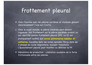 frottement pleural
Chez l’homme sain, les plèvres pariétale et viscérale glissent
silencieusement l’une sur l’autre.
Chez le sujet malade, la plèvre viscérale peut devenir
rugueuse. Son frottement sur la plèvre pariétale produit un
son identifié comme frottement pleural (FP). Le FP est
pratiquement confiné aux zones pulmonaires basales et
axillaires, inaudible dans les zones apicales. Perçu dans les
2 phases du cycle respiratoire. Souvent transitoire.
L’épanchement pleural peut modifier ou éliminer le FP.
Mécanisme de production : Libération soudaine de la force
frictionnelle entre les plèvres.
 