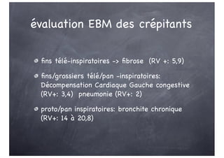 évaluation EBM des crépitants
fins télé-inspiratoires -> fibrose (RV +: 5,9)
fins/grossiers télé/pan -inspiratoires:
Décompensation Cardiaque Gauche congestive
(RV+: 3,4) pneumonie (RV+: 2)
proto/pan inspiratoires: bronchite chronique
(RV+: 14 à 20,8)
 
