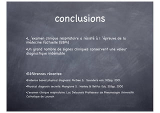 conclusions
•L ’examen clinique respiratoire a résisté à l ’épreuve de la
médecine factuelle (EBM)
•Un grand nombre de signes cliniques conservent une valeur
diagnostique indéniable
•Références récentes:
•Evidence based physical diagnosis: McGee S. Saunders eds. 910pp, 2001.
•Physical diagnosis secrets: Mangione S. Hanley & Belfus Eds, 518pp, 2000
•L’examen clinique respiratoire. Luc Delaunois Professeur de Pneumologie Université
Catholique de Louvain
 