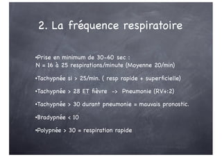 2. La fréquence respiratoire
•Prise en minimum de 30-60 sec :
N = 16 à 25 respirations/minute (Moyenne 20/min)
•Tachypnée si > 25/min. ( resp rapide + superficielle)
•Tachypnée > 28 ET fièvre -> Pneumonie (RV+:2)
•Tachypnée > 30 durant pneumonie = mauvais pronostic.
•Bradypnée < 10
•Polypnée > 30 = respiration rapide
 