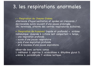 3. les respirations anormales
o - Respiration de Cheyne-Stokes:
alternance d’hyperventilation et apnées en crescendo /
decrescendo suivis souvent d’une pause prolongée.
IRC terminale, atteinte des centres respiratoires bulbaires.
o- Respiration de Kussmaul (rapide et profonde) = acidose
métabolique dyspnée à rythme lent comportant 4 temps,
- une inspiration profonde
- suivie d’une pause respiratoire
- puis d’une expiration profonde
- et à nouveau d’une pause expiratoire.
oobservée dans certains comas
1. méthanol 2. aspirine 3. acidocétose 4. éthylène glycol 5.
urémie 6. paraldéhyde 7. acidose lactique.
 