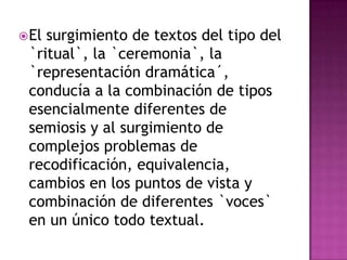  Elsurgimiento de textos del tipo del
 `ritual`, la `ceremonia`, la
 `representación dramática´,
 conducía a la combinación de tipos
 esencialmente diferentes de
 semiosis y al surgimiento de
 complejos problemas de
 recodificación, equivalencia,
 cambios en los puntos de vista y
 combinación de diferentes `voces`
 en un único todo textual.
 