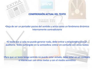 COMPRENSIÓN ACTUAL DEL TEXTO



 •Deja de ser un portador pasivo del sentido y actúa como un fenómeno dinámico
                           Internamente contradictorio



  •El texto por si solo no puede generar nada, debe entrar a relacionarse con un
 auditorio. Texto sumergido en la semiosfera: entrar en contacto con otros textos



•Para que un texto tenga sentido no puede estar aislado, debe estar en un contexto
              e interactuar con otros textos y con el medio semiótico
 