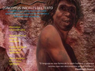 CONCEPTOS INICIALES DEL TEXTO
   A medida que el ser humano evolucionó
 igualmente lo hizo la manera de expresarse y
         todo esto tuvo un proceso.



    •Naturaleza
    unitaria de señal

    •Enunciado en un
    lenguaje
    cualquiera

    •Cadena de signos
    con diversos
    significados

    •Signo complejo
    con un único
    significado                    “El lenguaje es una forma de la razón humana y tiene sus
                                            razones que son desconocidas para el hombre.”
                                                                         Claude Lévi-Strauss
 