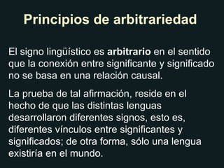Principios de arbitrariedad El signo lingüístico es  arbitrario  en el sentido que la conexión entre significante y significado no se basa en una relación causal. La prueba de tal afirmación, reside en el hecho de que las distintas lenguas desarrollaron diferentes signos, esto es, diferentes vínculos entre significantes y significados; de otra forma, sólo una lengua existiría en el mundo. 