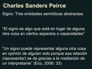 Charles Sanders Peirce Signo: Tres entidades semióticas abstractas. “ El signo es algo que está en lugar de alguna otra cosa en ciertos aspectos o capacidades” “ Un signo puede representar alguna otra cosa en opinión de alguien solo porque esa relación (representar) se da gracias a la mediación de un interpretante” (Eco, 2006: 33) 