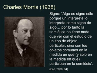 Charles Morris (1938) Signo: “Algo es signo sólo porque un intérprete lo interpreta como signo de algo… por lo tanto la semiótica no tiene nada que ver con el estudio de un tipo de objeto particular, sino con los objetos comunes en la medida en que (y solo en la medida en que) participan en la semiósis”. (Eco, 2006: 34) 