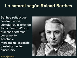 Barthes señaló que con frecuencia, cometemos el error de llamar  "natural"  a lo que consideramos socialmente aceptable, moralmente deseable o estéticamente placentero. A ver, ejemplos: Lo natural según Roland Barthes 